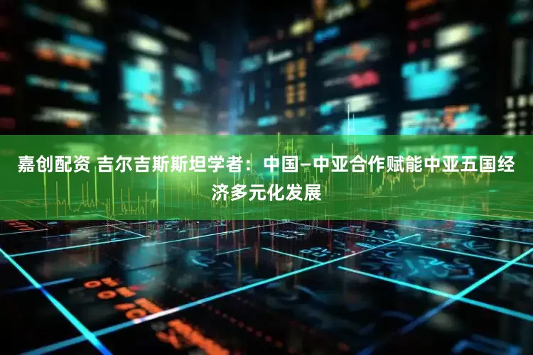 嘉创配资 吉尔吉斯斯坦学者：中国—中亚合作赋能中亚五国经济多元化发展