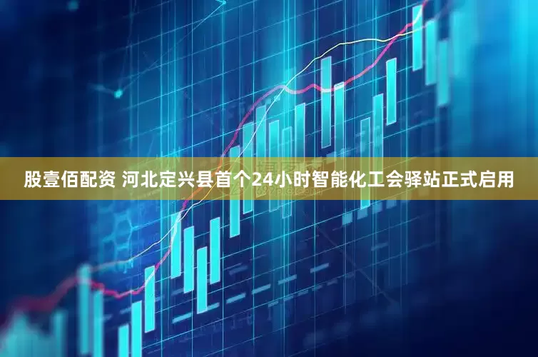 股壹佰配资 河北定兴县首个24小时智能化工会驿站正式启用
