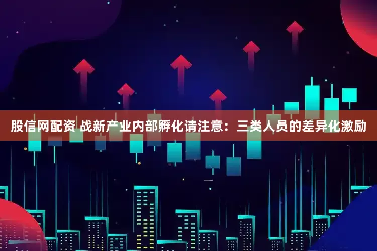 股信网配资 战新产业内部孵化请注意：三类人员的差异化激励