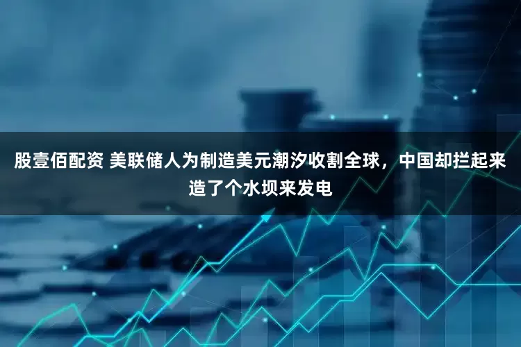 股壹佰配资 美联储人为制造美元潮汐收割全球，中国却拦起来造了个水坝来发电