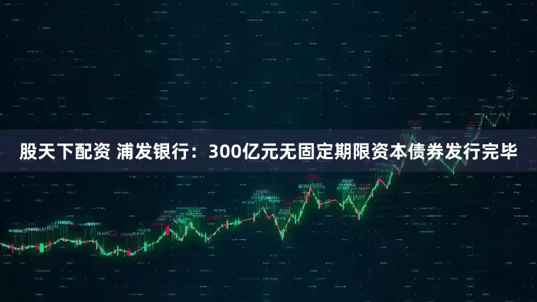 股天下配资 浦发银行：300亿元无固定期限资本债券发行完毕