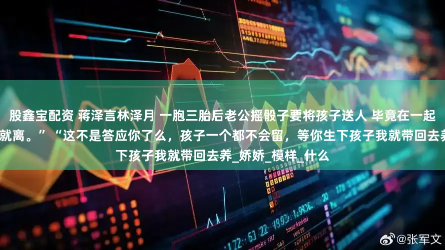 股鑫宝配资 蒋泽言林泽月 一胞三胎后老公摇骰子要将孩子送人 毕竟在一起七年了，哪能说离就离。” “这不是答应你了么，孩子一个都不会留，等你生下孩子我就带回去养_娇娇_模样_什么