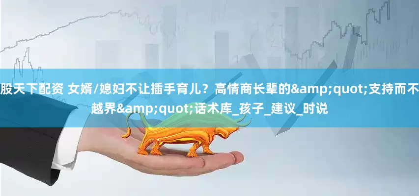 股天下配资 女婿/媳妇不让插手育儿？高情商长辈的&quot;支持而不越界&quot;话术库_孩子_建议_时说