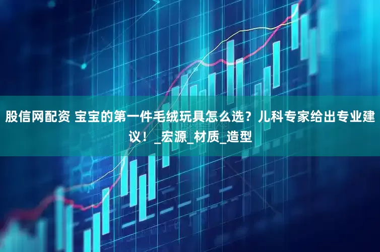 股信网配资 宝宝的第一件毛绒玩具怎么选？儿科专家给出专业建议！_宏源_材质_造型
