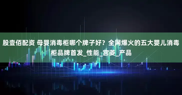 股壹佰配资 母婴消毒柜哪个牌子好？全网爆火的五大婴儿消毒柜品牌首发_性能_宫菱_产品