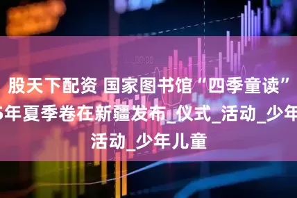 股天下配资 国家图书馆“四季童读”2025年夏季卷在新疆发布_仪式_活动_少年儿童