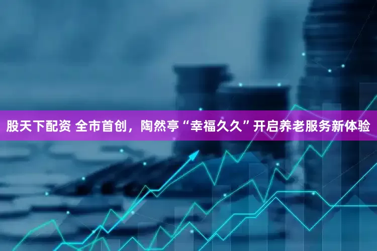 股天下配资 全市首创，陶然亭“幸福久久”开启养老服务新体验
