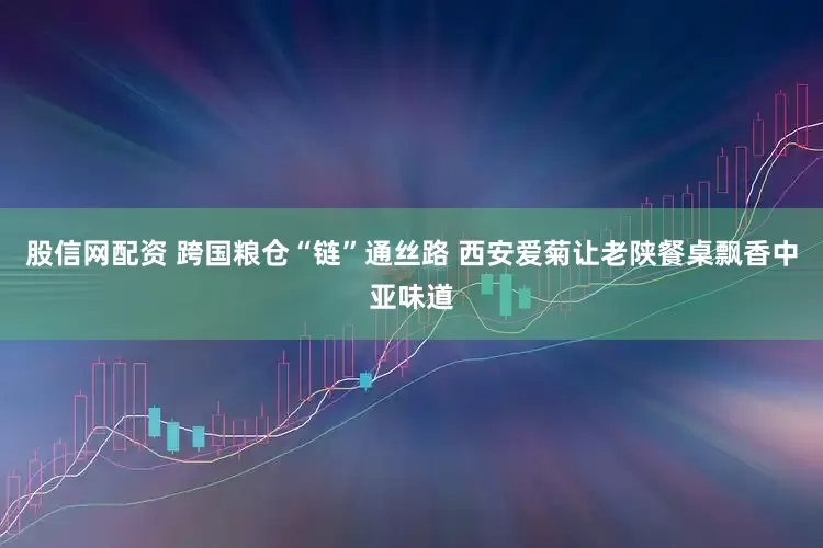 股信网配资 跨国粮仓“链”通丝路 西安爱菊让老陕餐桌飘香中亚味道