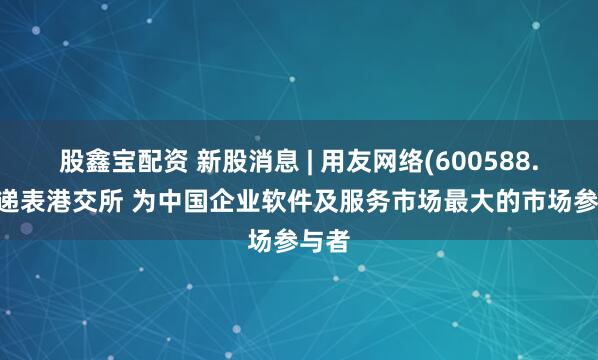 股鑫宝配资 新股消息 | 用友网络(600588.SH)递表港交所 为中国企业软件及服务市场最大的市场参与者