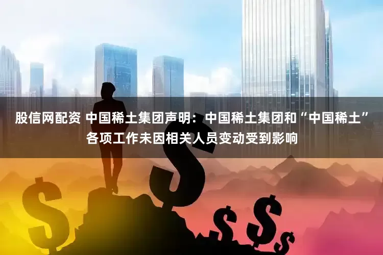 股信网配资 中国稀土集团声明：中国稀土集团和“中国稀土”各项工作未因相关人员变动受到影响