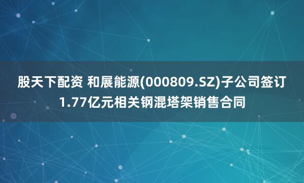 股天下配资 和展能源(000809.SZ)子公司签订1.77亿元相关钢混塔架销售合同