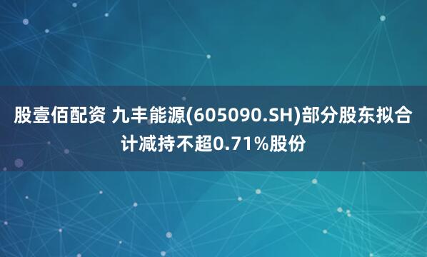 股壹佰配资 九丰能源(605090.SH)部分股东拟合计减持不超0.71%股份