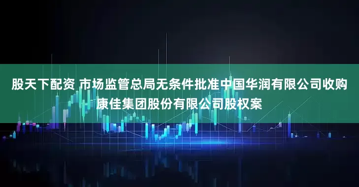 股天下配资 市场监管总局无条件批准中国华润有限公司收购康佳集团股份有限公司股权案