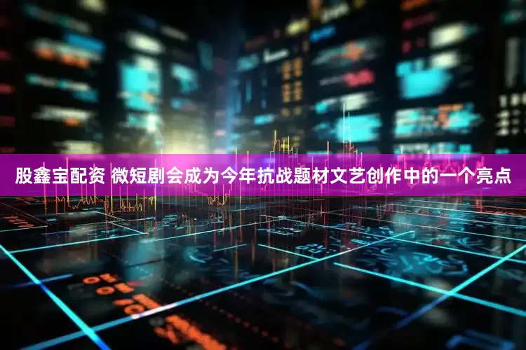 股鑫宝配资 微短剧会成为今年抗战题材文艺创作中的一个亮点