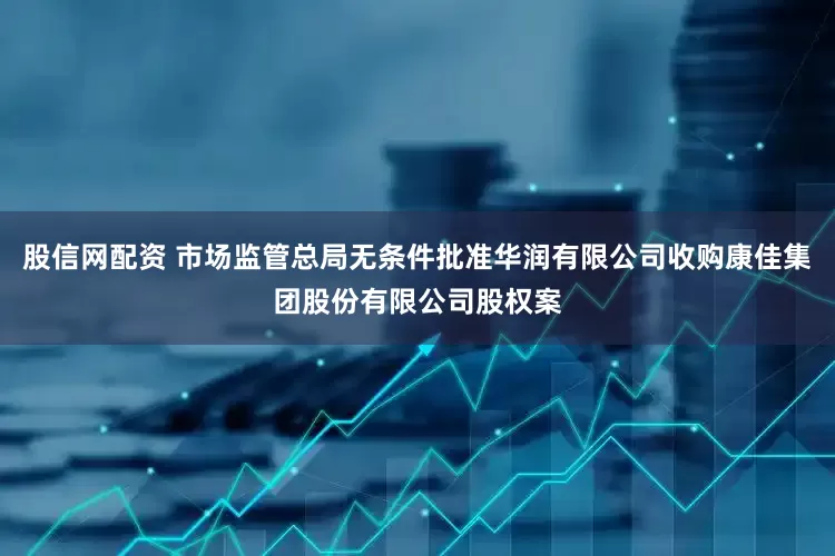 股信网配资 市场监管总局无条件批准华润有限公司收购康佳集团股份有限公司股权案