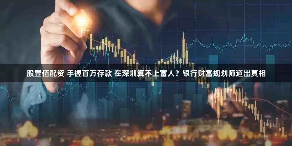 股壹佰配资 手握百万存款 在深圳算不上富人？银行财富规划师道出真相