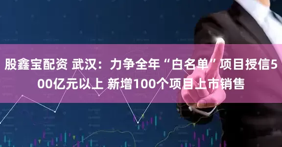股鑫宝配资 武汉：力争全年“白名单”项目授信500亿元以上 新增100个项目上市销售