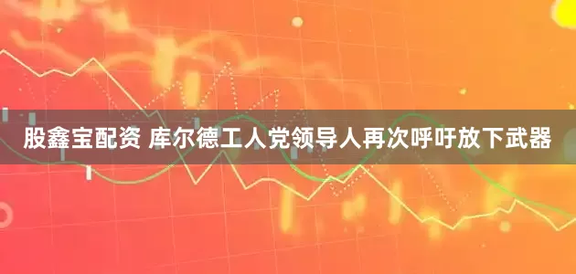 股鑫宝配资 库尔德工人党领导人再次呼吁放下武器
