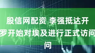 股信网配资 李强抵达开罗开始对埃及进行正式访问