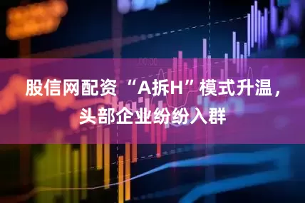 股信网配资 “A拆H”模式升温，头部企业纷纷入群