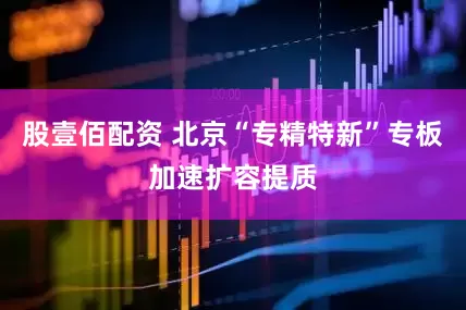 股壹佰配资 北京“专精特新”专板加速扩容提质