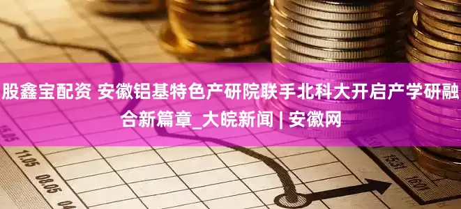 股鑫宝配资 安徽铝基特色产研院联手北科大开启产学研融合新篇章_大皖新闻 | 安徽网