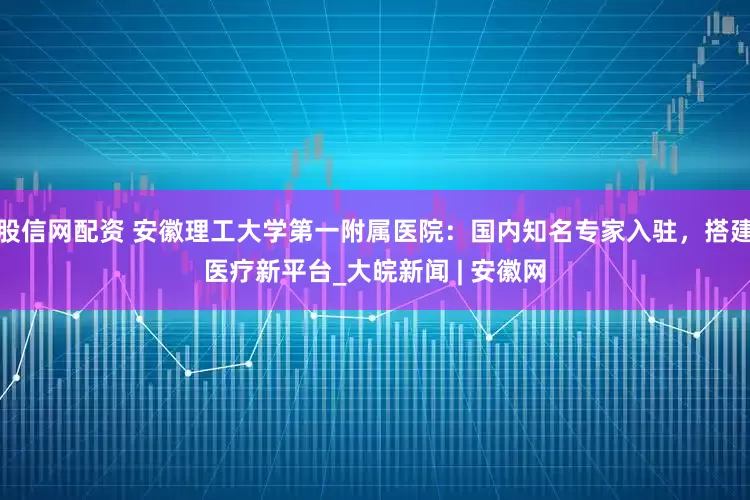 股信网配资 安徽理工大学第一附属医院：国内知名专家入驻，搭建医疗新平台_大皖新闻 | 安徽网