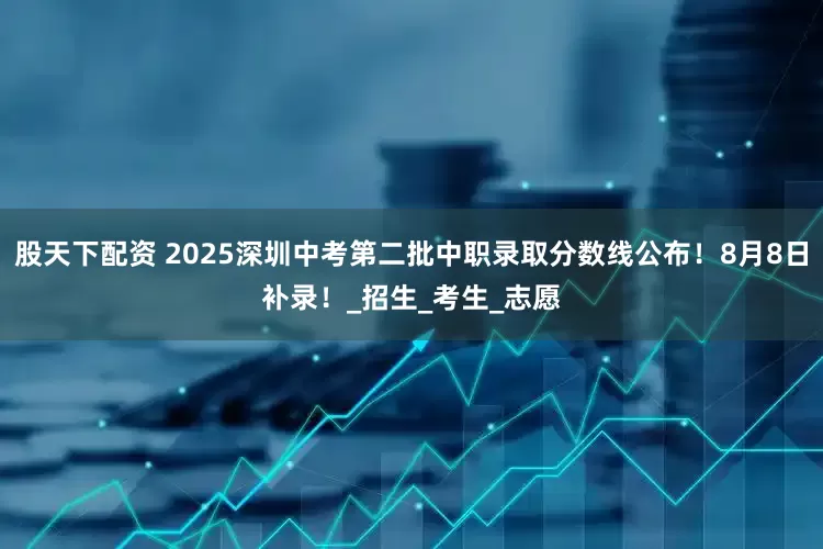 股天下配资 2025深圳中考第二批中职录取分数线公布！8月8日补录！_招生_考生_志愿