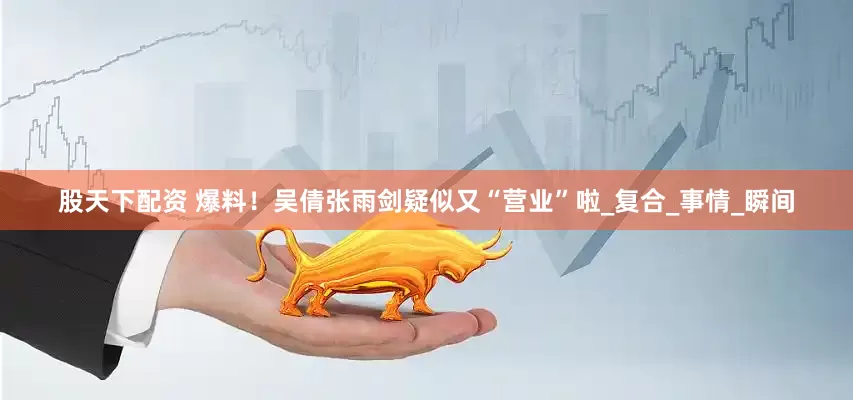股天下配资 爆料！吴倩张雨剑疑似又“营业”啦_复合_事情_瞬间