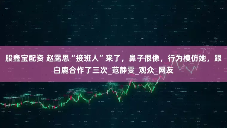 股鑫宝配资 赵露思“接班人”来了，鼻子很像，行为模仿她，跟白鹿合作了三次_范静雯_观众_网友