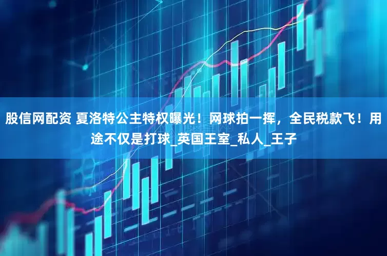 股信网配资 夏洛特公主特权曝光！网球拍一挥，全民税款飞！用途不仅是打球_英国王室_私人_王子