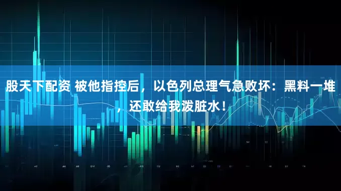 股天下配资 被他指控后，以色列总理气急败坏：黑料一堆，还敢给我泼脏水！