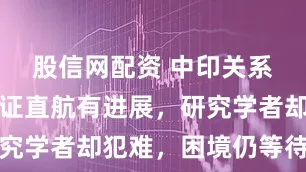 股信网配资 中印关系回暖：签证直航有进展，研究学者却犯难，困境仍等待缓解