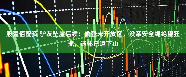 股壹佰配资 驴友坠崖后续：偷登未开放区，没系安全绳绝望狂抓，遗体已运下山