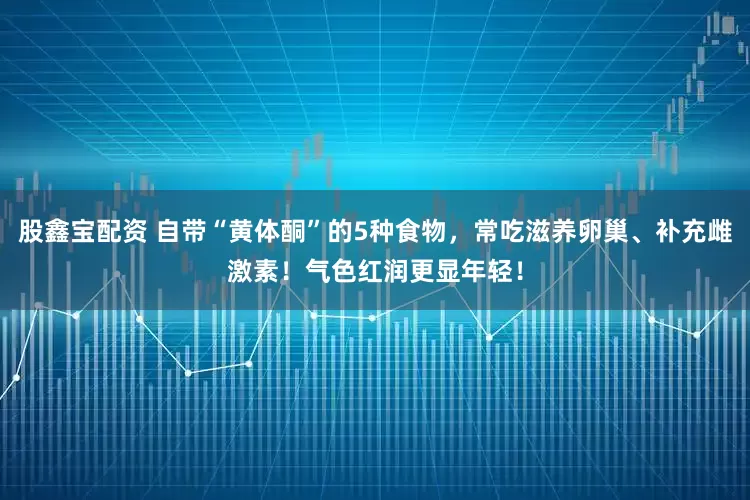 股鑫宝配资 自带“黄体酮”的5种食物，常吃滋养卵巢、补充雌激素！气色红润更显年轻！