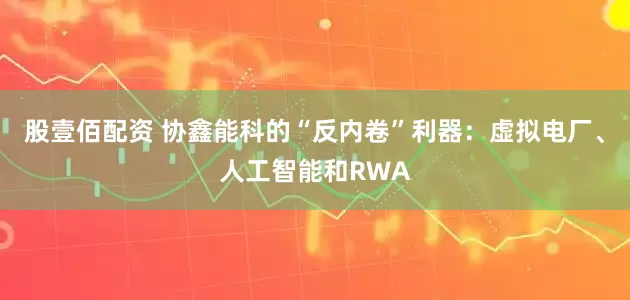 股壹佰配资 协鑫能科的“反内卷”利器：虚拟电厂、人工智能和RWA