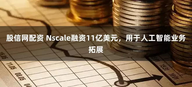 股信网配资 Nscale融资11亿美元，用于人工智能业务拓展