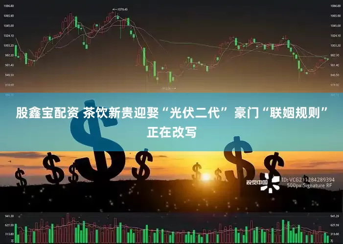 股鑫宝配资 茶饮新贵迎娶“光伏二代” 豪门“联姻规则”正在改写