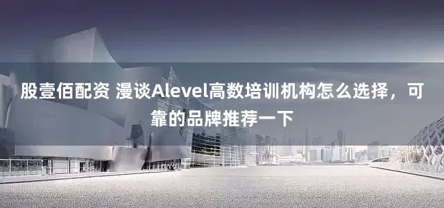 股壹佰配资 漫谈Alevel高数培训机构怎么选择，可靠的品牌推荐一下
